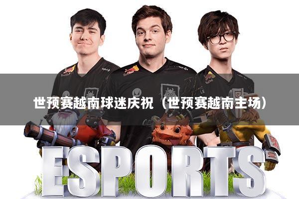 世预赛越南球迷庆祝（世预赛越南主场）