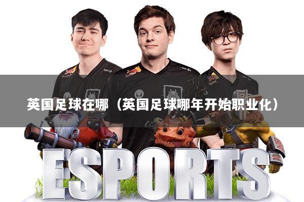 英国足球在哪(英国足球哪年开始职业化)