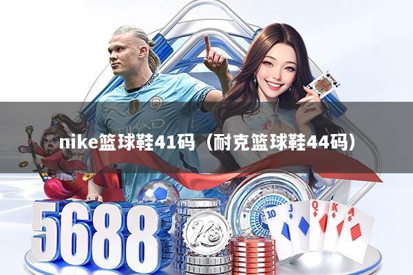 nike篮球鞋41码（耐克篮球鞋44码）