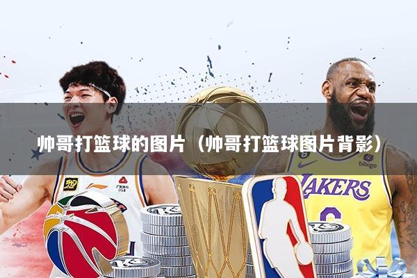 帅哥打篮球的图片（帅哥打篮球图片背影）