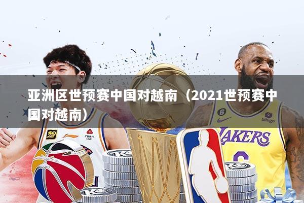 亚洲区世预赛中国对越南（2021世预赛中国对越南）