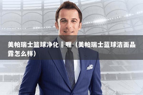 美帕瑞士篮球净化啫喱（美帕瑞士蓝球洁面晶露怎么样）